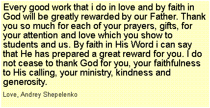 Подпись: Every good work that i do in love and by faith in God will be greatly rewarded by our Father. Thank you so much for each of your prayers, gifts, for your attention and love which you show to students and us. By faith in His Word i can say that He has prepared a great reward for you. I do not cease to thank God for you, your faithfulness to His calling, your ministry, kindness and generosity. 
Love, Andrey Shepelenko
